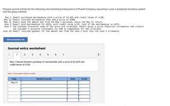 Prepare journal entries for the following merchandising transactions of Powell Company assuming it uses a perpetual inventory system
and the gross method.
May 1 Powell purchased merchandise with a price of $1,025 and credit terms of n/30.
May 12 Powell returned merchandise that had a price of $200.
May 31 Powell paid the amount due from the May 1 purchase, minus the May 12 return.
June 3 Powell sold merchandise for $525, with credit terms n/15. Cost of the merchandise is $375.
June 5 The customer discovers some of the units are scratched. Powell gives a price reduction (allowance) and credits
the customer's accounts receivable for $50 to compensate for the scratches.
June 18 Powell received payment for the amount due from the June 3 sale less the June 5 allowance.
View transaction list
Journal entry worksheet
1
2
3
4
5
6
7
May 1 Record Powell's purchase of merchandise with a price of $1,025 and
credit terms of n/30.
Note: Enter debits before credits.
Date
May 01
General Journal
Debit
Credit