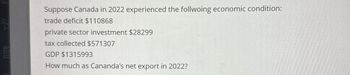 Suppose Canada in 2022 experienced the follwoing economic condition:
trade deficit $110868
private sector investment $28299
tax collected $571307
GDP $1315993
How much as Cananda's net export in 2022?