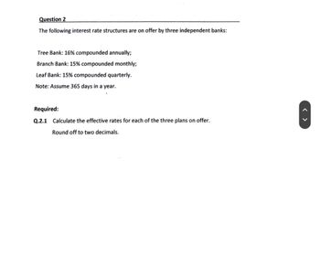 Question 2
The following interest rate structures are on offer by three independent banks:
Tree Bank: 16% compounded annually;
Branch Bank: 15% compounded monthly;
Leaf Bank: 15% compounded quarterly.
Note: Assume 365 days in a year.
Required:
Q.2.1 Calculate the effective rates for each of the three plans on offer.
Round off to two decimals.