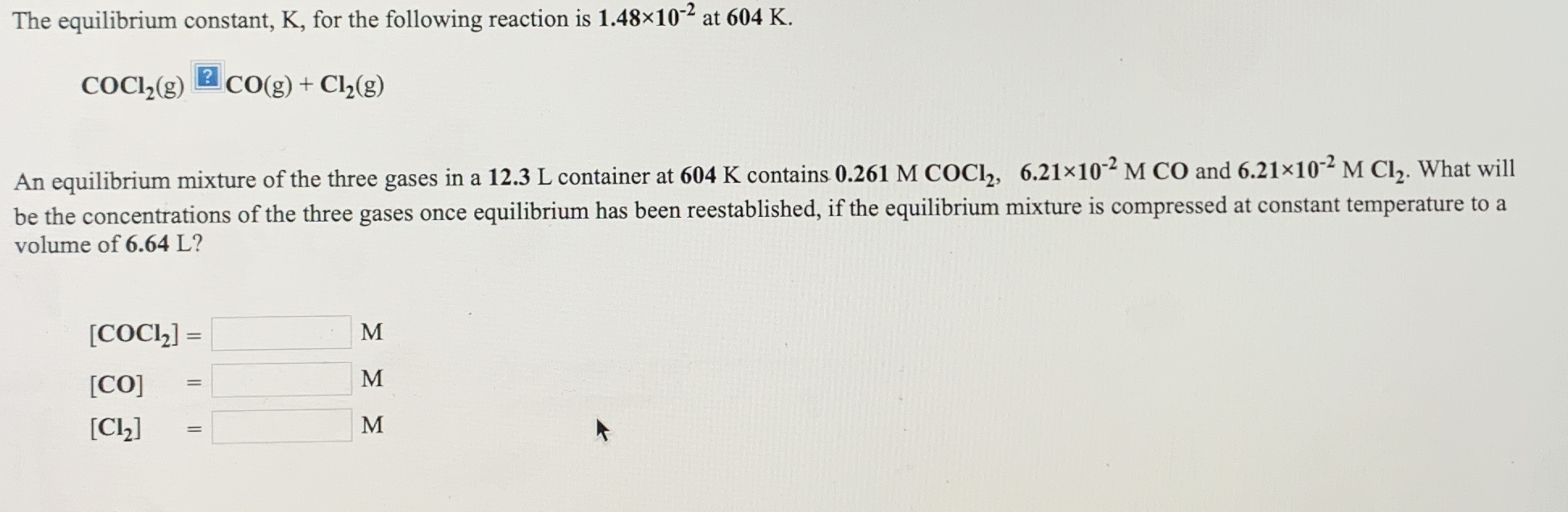 The equilibrium constant, K, for the following reaction is 1.48x10-2 at 604 K.
COCI(g) 2 cO(g) + Cl½(g)
An equilibrium mixture of the three gases in a 12.3 L container at 604 K contains 0.261 M COCI,, 6.21×10-² M CO and 6.21×10-² M Cl,. What will
be the concentrations of the three gases once equilibrium has been reestablished, if the equilibrium mixture is compressed at constant temperature to a
volume of 6.64 L?
[COCl,] =
M
%3D
[CO]
%3D
M
[CL]
