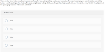 There are four steps in the manufacturing process of a stuffed toy: cutting, stuffing, sealing, and packaging. There are two employees each for cutting and stuffing
but one each for sealing and packaging. The processing times of cutting, stuffing, sealing, and packaging are 8, 5, 3, and 2 seconds per toy. What is the utilization at
the "packaging" resource if demand is unlimited?
Multiple Choice
O
100%
75%
63%
50%