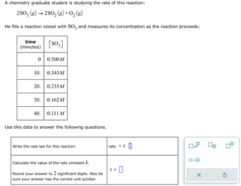 A chemistry graduate student is studying the rate of this reaction:
2SO3 (g) → 2SO₂ (g) + O₂(g)
He fills a reaction vessel with SO3 and measures its concentration as the reaction proceeds:
time
(minutes)
0 0.500M
10.
20.
[SO3]
30.
0.343 M
0.235M
0.162M
40. 0.111 M
Use this data to answer the following questions.
Write the rate law for this reaction.
Calculate the value of the rate constant k.
Round your answer to 2 significant digits. Also be
sure your answer has the correct unit symbol.
rate k
k =
=
x10
1.
X
S