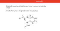 **Question 28 of 39**

Ifosfamide is a pharmaceutical used in the treatment of testicular cancer.

Identify the number of sigma bonds in this structure.

**Chemical Structure Description:**

The image shows the structural formula of ifosfamide. It includes:

- A phosphorus atom (P) with a double bond to an oxygen atom (O) and two single bonds to nitrogen atoms (N).
- The phosphorus atom is also connected to an oxygen atom in a ring structure.
- There are several carbon (C) and hydrogen (H) atom chains attached to nitrogen atoms, forming parts of the molecular structure.
- Two chlorine atoms (Cl) are bonded to carbon atoms in the structure.

**Task:**

Count the number of sigma bonds in the depicted chemical structure. 

**Note:**

- Sigma bonds represent single covalent bonds formed between two atoms.
- In a molecular structure, each line or single bond represents one sigma bond. 
- To determine the total number of sigma bonds, add up all the single lines connecting the atoms.