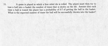 11.
A game is played in which a four sided die is rolled. The player must then try to
toss a ball into a basket the number of times that is shown on the die. Assume that each
time a ball is tossed the player has a probability of 0.7 of getting the ball in the basket.
What is the expected number of times the ball will be successfully thrown into the basket?