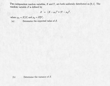 **Title: Probability and Statistics - Random Variables and Expectation**

**Description:**

This section explores the properties of two independent random variables, \( X \) and \( Y \), each uniformly distributed on the interval \([0, 1]\). We examine the random variable \( Z \) which is defined in terms of \( X \) and \( Y \).

**Problem Statement:**

Two independent random variables, \( X \) and \( Y \), are both uniformly distributed on \([0, 1]\). The random variable \( Z \) is defined by

\[ 
Z = (X - \mu_x)^2 + (Y - \mu_y)^2,
\]

where \( \mu_x = E[X] \) and \( \mu_y = E[Y] \).

(a) Determine the expected value of \( Z \).

(b) Determine the variance of \( Z \).

**Analysis:**

- **Expectation:** The expected value, or mean, of \( Z \) gives insight into the average outcome you can expect from the random variable based on its probability distribution.
- **Variance:** The variance of \( Z \) describes how much the outcomes differ from the expected value, providing a measure of the spread or dispersion in the distribution.

**Note:** This problem involves calculating the expectation and variance for squared deviations of independent random variables. It's an example of integrating basic principles of probability and statistics, such as expectation and variance, with properties of uniform distributions.