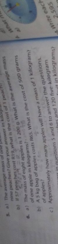 5. a) The average mass of one
nine peaches? Give your answer in kil
6. a) The mass of eight is 1 200 g. is the mass
b) A5 kg bag of costs is of 500 grams
c) Approximately how many will have a mass of 1 kilogram?
of one apple in kilograms? 2d
(P
b) if 57 R19 what is cost of 1 peach
of apples?
7 Approximately how many apples will have a mass of 1 kilogram?
gyestions 5 and 6 to answer the questions.
and 120 five-kilogram
(uit in kilograms?
Write each
2,595
