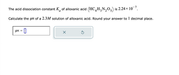 The acid dissociation constant K of alloxanic acid (HC₂H₂N₂O) is 2.24× 10¯7.
a
Calculate the pH of a 2.3M solution of alloxanic acid. Round your answer to 1 decimal place.
pH =
x