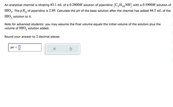 An analytical chemist is titrating 83.1 mL of a 0.2800M solution of piperidine (C5H₁0NH) with a 0.5900M solution of
HIO3. The p K of piperidine is 2.89. Calculate the pH of the base solution after the chemist has added 44.5 mL of the
HIO3 solution to it.
Note for advanced students: you may assume the final volume equals the initial volume of the solution plus the
volume of HIO3 solution added.
Round your answer to 2 decimal places.
pH =
X