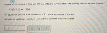 Suppose a 250. mL flask is filled with 0.60 mol of H₂ and 0.30 mol of HI. The following reaction becomes possible:
H₂(g) + 12₂(g) → 2HI(g)
The equilibrium constant K for this reaction is 5.55 at the temperature of the flask.
Calculate the equilibrium molarity of I2. Round your answer to two decimal places.
M
X
?