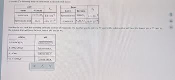 Considere following data on some weak acids and weak bases:
name
acetic acid
hydrocyanic acid
0.1 M KBr
solution
0.1 M NaCH3CO2
acid
0.1 M C₂H5NH3Cl
0.1 M HONH3Br
formula
HCH₂CO₂ 1.8 x 10-5
HCN
X
Ka
4.9 × 10
Use this data to rank the following solutions in order of increasing pH. In other words, select a '1' next to the solution that will have the lowest pH, a '2' next to
the solution that will have the next lowest pH, and so on.
PH
choose one
choose one
S
choose one
choose one
-10
?
base
name
K₂
formula
hydroxylamine HONH2 1.1 × 10 -8
ethylamine C₂H5NH₂ 6.4 x
×
10
DE!
do
2-