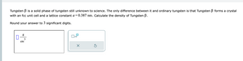 Tungsten B is a solid phase of tungsten still unknown to science. The only difference between it and ordinary tungsten is that Tungsten B forms a crystal
with an fcc unit cell and a lattice constant a=0.387 nm. Calculate the density of Tungsten B.
Round your answer to 3 significant digits.
0
g
cm
3
x10
Ś