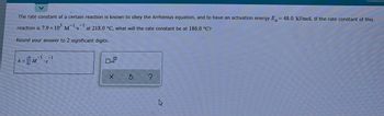 The rate constant of a certain reaction is known to obey the Arrhenius equation, and to have an activation energy E= 48.0 kJ/mol. If the rate constant of this
-1
reaction is 7.9 x 10³ M
at 218.0 °C, what will the rate constant be at 186.0 °C?
Round your answer to 2 significant digits.
-1
= M¹ S
X
Ś
k=
4