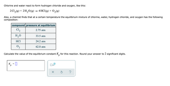 Chlorine and water react to form hydrogen chloride and oxygen, like this:
2 Cl₂(g) + 2H₂O(g) → 4 HCl(g) + O₂(g)
Also, a chemist finds that at a certain temperature the equilibrium mixture of chlorine, water, hydrogen chloride, and oxygen has the following
composition:
compound pressure at equilibrium
C1₂
2.75 atm
H₂O
HC1
02
Calculate the value of the equilibrium constant K for this reaction. Round your answer to 2 significant digits.
K
=
4,-0
33.5 atm
24.2 atm
62.0 atm
☐
x10
?