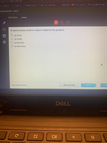 Fiecie learn edgercity.com/player/
a'y-Quizizz
Tyler SIS Flay Prodigy
2nd Semester - Hazel
Unit Test Active
Oon Pluto
O on Earth
O on the Sun
Oon the moon
Mark this and return
✓ Desmos Scientific..
C
18
At which location would an object's weight be the greatest?
FBS KIDS
19
20
Save and Exit
DELL
O
YouTube Kids
st! St. Louis teenager c.
Next
Su