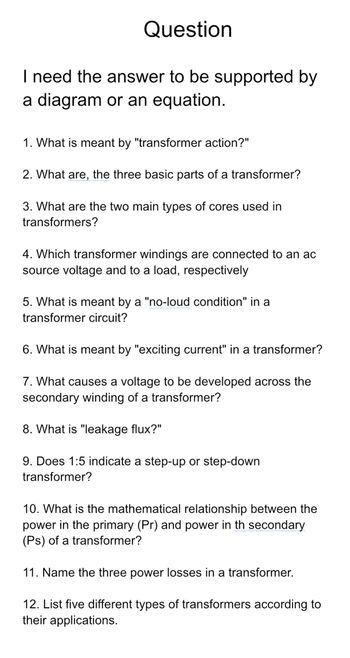 Question
I need the answer to be supported by
a diagram or an equation.
1. What is meant by "transformer action?"
2. What are, the three basic parts of a transformer?
3. What are the two main types of cores used in
transformers?
4. Which transformer windings are connected to an ac
source voltage and to a load, respectively
5. What is meant by a "no-loud condition" in a
transformer circuit?
6. What is meant by "exciting current" in a transformer?
7. What causes a voltage to be developed across the
secondary winding of a transformer?
8. What is "leakage flux?"
9. Does 1:5 indicate a step-up or step-down
transformer?
10. What is the mathematical relationship between the
power in the primary (Pr) and power in th secondary
(Ps) of a transformer?
11. Name the three power losses in a transformer.
12. List five different types of transformers according to
their applications.