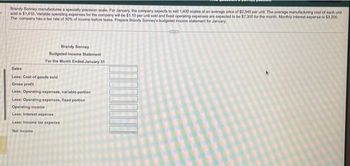 Brandy Sonney manufactures a specialty precision scale. For January, the company expects to sell 1,400 scales at an average price of $2,340 per unit. The average manufacturing cost of each unit
sold is $1,410. Variable operating expenses for the company will be $1.10 per unit sold and fixed operating expenses are expected to be $7,300 for the month. Monthly interest expense is $3,200
The company has a tax rate of 30% of income before taxes. Prepare Brandy Sonney's budgeted income statement for January
Brandy Sonney
Budgeted Income Statement
For the Month Ended January 31
Sales
Less: Cost of goods sold
Gross profit
Less: Operating expenses, variable portion
Less: Operating expenses, fixed portion
Operating income
Less: Interest expense
Less: Income tax expense
Net income
CITED