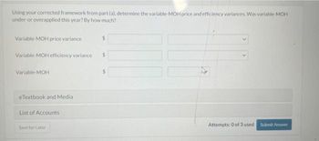 Using your corrected framework from part (a), determine the variable-MOH price and efficiency variances. Was variable-MOH
under-or overapplied this year? By how much?
Variable-MOH price variance
Variable MOH efficiency variance $
Variable-MOH
eTextbook and Media
List of Accounts
Save for Later
Attempts: 0 of 3 used Submit Answer