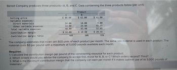 fi
Benoit Company produces three products-A, B, and C. Data concerning the three products follow (per unit):
Product
B
$ 62.00
Selling price
Variable expenses:
Direct materials
Other variable expenses
Total variable expenses
Contribution margin
Contribution margin ratio
A
$ 80.00
24.00
24.00
48.00
$ 32.00
40%
18.00
25.40
43.40
$18.60
C
$81.00
9.00
43.65
52.65
$28.35
35%
30%
The company estimates that it can sell 800 units of each product per month. The same raw material is used in each product. The
material costs $3 per pound with a maximum of 5,000 pounds available each month.
Required:
1. Calculate the contribution margin per pound of the constraining resource for each product.
2. Which orders would you advise the company to accept first, those for A. B, or C? Which orders second? Third?
3. What is the maximum contribution margin that the company can earn per month if it makes optimal use of its 5,000 pounds of
materials?