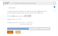 ## Challenge Activity: 5.7.1 Confidence Intervals for Population Means

### Jump to Level 1

The additional growth of plants in one week is recorded for 11 plants, with a sample standard deviation of 4 inches and a sample mean of 10 inches.

- **t\*** at the 0.05 significance level = [Dropdown: Ex: 1.234]

- **Margin of Error** = [Input Box: Ex: 1.234]

- **Confidence Interval** = [Input Box: Ex: 12.345, Ex: 12.345]  
  [smaller value, larger value]

### Navigation

- **Check** [Button to confirm the input values]

- **Next** [Button to proceed to the next level]

### Description

This interactive activity focuses on understanding how to calculate confidence intervals for population means. Users will calculate the margin of error and confidence interval based on provided sample statistics and input their answers to verify correctness.