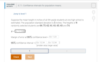 **Challenge Activity: 5.7.1: Confidence Intervals for Population Means**

**Jump to level 1**

Suppose the mean height in inches of all 9th grade students at one high school is estimated. The population standard deviation is 5 inches. The heights of 8 randomly selected students are 68, 75, 62, 61, 61, 65, 65, and 74.

\[
\bar{x} = \text{Ex: 12.34}
\]

Margin of error at 95% confidence level = \(\text{Ex: 1.23}\)

95% confidence interval = \([\text{Ex: 12.34, Ex: 12.34}]\)

*[smaller value, larger value]*

Buttons at the bottom:
- Check
- Next