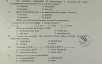 9.
The excessive consumption of carbohydrates is converted into which
polysaccharide that is stored in the liver and in muscles?
A. creatinine
C. hemoglobin
D. uric acid
B. glycogen
10.
Which of the following is a monosaccharide which is used in dextrose?
C. glucose
D. lactose
A. fructose
B. galactose
Which of the following is the major function of carbohydrates?
11.
1. structural framework 2. storage 3. energy production
B. 2 only
D. 1 & 3 only
A. 1 only
Which is termed as the blueprint of life?
A. deoxyribonucleic acid
B. fatty acid
Proteins are composed of four elements, namely: carbon, hydrogen, oxygen and
C. 3 only
12.
C. nucteic acid
D. ribonucleic acid
13.
what other element?
A. magnesium
B. nitrogen
C. phosphorous
D. sulfur
The sugar in RNA is
A. deoxyribose, ribose
B. ribose, deoxyribose
the sugar in DNA is
C. ribose, phosphate
D. ribose, uracil
14.
Which is NOT a part of a nucleotide?
A. nitrogenous base
B. phosphate group
15.
C. saturated fats
D. sugar
