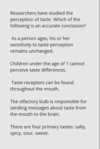 Researchers have studied the
perception of taste. Which of the
following is an accurate conclusion?
As a person ages, his or her
sensitivity to taste perception
remains unchanged.
Children under the age of 1 cannot
perceive taste differences.
Taste receptors can be found
throughout the mouth.
The olfactory bulb is responsible for
sending messages about taste from
the mouth to the brain.
There are four primary tastes: salty,
spicy, sour, sweet.
