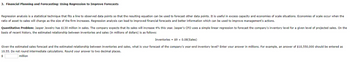 3. Financial Planning and Forecasting: Using Regression to Improve Forecasts
Regression analysis is a statistical technique that fits a line to observed data points so that the resulting equation can be used to forecast other data points. It is useful in excess capacity and economies of scale situations. Economies of scale occur when the
ratio of asset to sales will change as the size of the firm increases. Regression analysis can lead to improved financial forecasts and better information which can be used to improve management's actions.
Quantitative Problem: Jasper Jewelry has $130 million in sales. The company expects that its sales will increase 4% this year. Jasper's CFO uses a simple linear regression to forecast the company's inventory level for a given level of projected sales. On the
basis of recent history, the estimated relationship between inventories and sales (in millions of dollars) is as follows:
Inventories = $9 + 0.08(Sales)
Given the estimated sales forecast and the estimated relationship between inventories and sales, what is your forecast of the company's year-end inventory level? Enter your answer in millions. For example, an answer of $10,550,000 should be entered as
10.55. Do not round intermediate calculations. Round your answer to two decimal places.
$
million