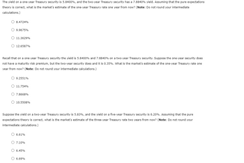 The yield on a one-year Treasury security is 5.8400%, and the two-year Treasury security has a 7.8840% yield. Assuming that the pure expectations
theory is correct, what is the market's estimate of the one-year Treasury rate one year from now? (Note: Do not round your intermediate
calculations.)
O 8.4724%
9.9675%
O 11.3629%
O 12.6587%
Recall that on a one-year Treasury security the yield is 5.8400% and 7.8840% on a two-year Treasury security. Suppose the one-year security does
not have a maturity risk premium, but the two-year security does and it is 0.35%. What is the market's estimate of the one-year Treasury rate one
year from now? (Note: Do not round your intermediate calculations.)
O 9.2551%
11.754%
7.8668%
O 10.5508%
Suppose the yield on a two-year Treasury security is 5.83%, and the yield on a five-year Treasury security is 6.20%. Assuming that the pure
expectations theory is correct, what is the market's estimate of the three-year Treasury rate two years from now? (Note: Do not round your
intermediate calculations.)
O 6.61%
O 7.10%
6.45%
O 6.69%