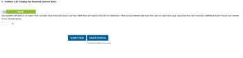 3. Problem 5.03 (Finding the Required Interest Rate)
BE
eBook
Your parents will retire in 16 years. They currently have $320,000 saved, and they think they will need $1,450,000 at retirement. What annual interest rate must they earn to reach their goal, assuming they don't save any additional funds? Round your answer
to two decimal places.
%
Grade it Now
Save & Continue
Continue without saving