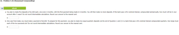 16. Problem 5.36 (Nonannual Compounding)
8€
eBook
a. You plan to make five deposits of $1,000 each, one every 6 months, with the first payment being made in 6 months. You will then make no more deposits. If the bank pays 10% nominal interest, compounded semiannually, how much will be in your
account after 3 years? Do not round intermediate calculations. Round your answer to the nearest cent.
$
b. One year from today you must make a payment of $6,000. To prepare for this payment, you plan to make two equal quarterly deposits (at the end of Quarters 1 and 2) in a bank that pays 10% nominal interest compounded quarterly. How large must
each of the two payments be? Do not round intermediate calculations. Round your answer to the nearest cent.
