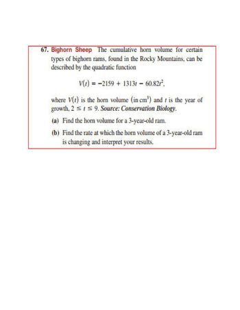 67. Bighorn Sheep The cumulative horn volume for certain
types of bighorn rams, found in the Rocky Mountains, can be
described by the quadratic function.
V(1) 2159 + 1313r - 60.82/²,
==
where V() is the horn volume (in cm') and is the year of
growth, 2 ≤ ≤9. Source: Conservation Biology.
(a) Find the horn volume for a 3-year-old ram.
(b) Find the rate at which the horn volume of a 3-year-old ram
is changing and interpret your results.