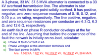 A 3-phase, 33 kV, 37.5 MVA alternator is connected to a 33
kV overhead transmission line. The alternator is star
connected with the star point solidly earthed. It has positive,
negative, and zero-sequence reactances of 0.18, 0.12, and
0.10 p.u. on rating, respectively. The line positive, negative,
and zero sequence reactances per conductor are 6.3 Q, 6.3
Q, and 12.6 Q, respectively.
An earth fault on phase R conductor develops at the far
end of the line. Assuming that before the occurrence of the
fault the network is initially on no-load, calculate:
a) Phase R fault current in kA
b) Phase voltages at the alternator terminals and
c) The fault power in MVA
Ans. 1.552 kA, 13/0° kV, 18/-119.2° kV, 18/119.2° kV, 29.6 MVA
