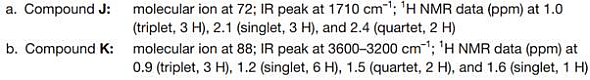 a. Compound J:
molecular ion at 72; IR peak at 1710 cm-1; 'H NMR data (ppm) at 1.0
(triplet, 3 H), 2.1 (singlet, 3 H), and 2.4 (quartet, 2 H)
b. Compound K: molecular ion at 88; IR peak at 3600-3200 cm1; 'H NMR data (ppm) at
0.9 (triplet, 3 H), 1.2 (singlet, 6 H), 1.5 (quartet, 2 H), and 1.6 (singlet, 1 H)
