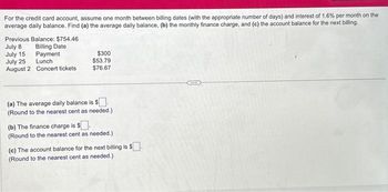 For the credit card account, assume one month between billing dates (with the appropriate number of days) and interest of 1.6% per month on the
average daily balance. Find (a) the average daily balance, (b) the monthly finance charge, and (c) the account balance for the next billing.
Previous Balance: $754.46
July 8
Billing Date
Payment
July 15
July 25
Lunch
August 2 Concert tickets
$300
$53.79
$76.67
(a) The average daily balance is $.
(Round to the nearest cent as needed.)
(b) The finance charge is $.
(Round to the nearest cent as needed.)
(c) The account balance for the next billing is $.
(Round to the nearest cent as needed.)