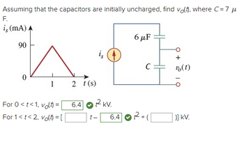 Assuming that the capacitors are initially uncharged, find vo(), where C=7μ
F.
is (mA) A
90
0
6μF
is
+
C
v(t)
1
2 t(s)
6.4
RkV.
t-
6.4
12+1
)] KV.
For 0<t<1, volt) =
For 1<t<2, volt) = [