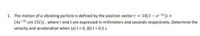 1. The motion of a vibrating particle is defined by the position vector r = 10(1 – e-3t)i +
(4e-24 sin 15t)j, where r and t are expressed in millimeters and seconds respectively. Determine the
velocity and acceleration when (a) t= 0, (b) t = 0.5 s.
