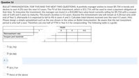 Question 16
BULLET IMMUNIZATION. FOR THIS AND THE NEXT TWO QUESTIONS. A portfolio manager wishes to invest $9,734 in bonds and
desires to earn 4.2% over the next 4.5 years. The FV of this investment, which is $11,714, will be used to meet a payment obligation at
that time. To immunize the investment, the manager can invest in a $10,000 face value bond currently selling for $9,734 with a coupon
rate of 3.6% and 5 years to maturity. This bond's duration is 4.5 years. Assume the reinvestment rate will remain at 4.2% but only until
end of Year 3, afterwards it is expected to fall to 4% in years 4 and 5. Calculate total interest received over the next 4.5 years. Hint.
Please design a simple spreadsheet such as the one shown in the video on Bullet Immunization. Be aware that the last investment
period is only half a year. Therefore use one half of YTM in Year 4.5 for compounding. The following table is a guide:
YEAR
3
4
4.5
Reinvestment rate:
Coupon pmt received
1) $1,742
2) $9,980
4) $11,714
5) None of the above
