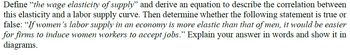 Define "the wage elasticity of supply" and derive an equation to describe the correlation between
this elasticity and a labor supply curve. Then determine whether the following statement is true or
false: "If women's labor supply in an economy is more elastic than that of men, it would be easier
for firms to induce women workers to accept jobs." Explain your answer in words and show it in
diagrams.