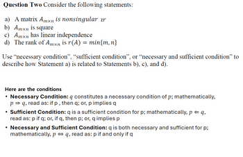 Question Two Consider the following statements:
a) A matrix Amxn is nonsingular ar
b) Amxn is square
c) Amxn has linear independence
d) The rank of Am×n is r(A) = min{m, n}
Use "necessary condition”, “sufficient condition”, or “necessary and sufficient condition” to
describe how Statement a) is related to Statements b), c), and d).
Here are the conditions
•
Necessary Condition: q constitutes a necessary condition of p; mathematically,
pq, read as: if p, then q; or, p implies q
• Sufficient Condition: q is a sufficient condition for p; mathematically, p = q,
read as: p if q; or, if q, then p; or, q implies p
• Necessary and Sufficient Condition: q is both necessary and sufficient for p;
mathematically, pq, read as: p if and only if q