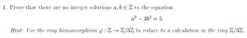 1. Prove that there are no integer solutions a, b € Z to the equation
a²-36² = 5
Hint: Use the ring homomorphism :Z→ Z/3Z to reduce to a calculation in the ring Z/3Z.