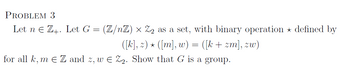 PROBLEM 3
Let n € Z. Let G =
*
for all k, mЄZ and z, wЄ Z2. Show that G is a group.
(Z/nZ) × Z2 as a set, with binary operation defined by
([k], z) ⋆ ([m], w) = ([k + zm], zw)