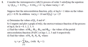 I. Consider the Autoregressive (AR(3)) process of order 3 satisfying the equation:
x=1x-1 +0.25x+-2 - 0.10x+-3+ 8+ш where var(u) = σ².
δ
Suppose that the autocorrelation function, p(h), at lag h = 1 takes on the values
p(1) = 0.50. In addition var(x+) = 10 and E[x] = µ = 25
a) Determine the values of ẞ1, 8 and σ².
b) Compute and plot a graph of σ(h), the auotocovariance function of the process
at lag h, for h = 0, 1, 2, 3, 4.
c) Find the values of 11, 22, 33 and 44 - the values of the partial
autocorrelation function (PAFC) at lags 1, 2, 3 and 4 respectively.
d) Find the values of 01, 02, 03, 04 where:
00
x=μ+ (with 00 = 1)
i=0