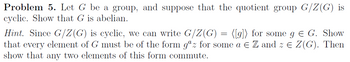 Problem 5. Let G be a group, and suppose that the quotient group G/Z(G) is
cyclic. Show that G is abelian.
Hint. Since G/Z(G) is cyclic, we can write G/Z(G) = [[g]) for some g = G. Show
that every element of G must be of the form gaz for some a € Z and z = Z(G). Then
show that any two elements of this form commute.