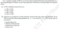 1-a. A random sample of 900 13- to 17-year-olds found that 411 had responded better to a
new drug therapy for autism. Let p be the proportion of all teens in this age range who respond
better.
(1). A 95% confidence interval for p is
a. 0.46 + 0.017.
b. 0.46 + 0.027.
c. 0.46 + 0.033.
d. 0.46 + 0.248.
(2). Suppose you wished to see if the majority of teens in this age range respond better. To do
this, you test the following hypotheses Ho : p = 0.50 versus H. : p > 0.50. The p-value of
your test is
a. greater than 0.10.
b. between 0.05 and 0.10.
c. between 0.01 and 0.05.
OT PO/Share
d. below 0.01.
