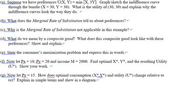 (a) Suppose we have preferences U(X, Y) = min [X, 3Y]. Graph/sketch the indifference curve
through the bundle (X = 30, Y = 30). What is the utility of (30, 30) and explain why the
indifference curves look the way they do.
(b) What does the Marginal Rate of Substitution tell us about preferences? <
(c) Why is the Marginal Rate of Substitution not applicable in this example? <
(d) What do we mean by a composite good? What does this composite good look like with these
preferences? Show and explain.<
(e) State the consumer's maximization problem and express this in words.<
(f) Now let Px = 10, Px= 20 and income M = 2000. Find optimal X*, Y*, and the resulting Utility
(U*). Show your work. <
(g) Now let Py = 15. How does optimal consumption (X*.Y*) and utility (U*) change relative to
(e)? Explain in simple terms and show in a diagram.<