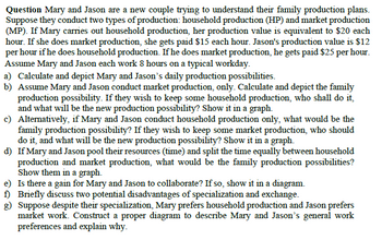 Question Mary and Jason are a new couple trying to understand their family production plans.
Suppose they conduct two types of production: household production (HP) and market production
(MP). If Mary carries out household production, her production value is equivalent to $20 each
hour. If she does market production, she gets paid $15 each hour. Jason's production value is $12
per hour if he does household production. If he does market production, he gets paid $25 per hour.
Assume Mary and Jason each work 8 hours on a typical workday.
a) Calculate and depict Mary and Jason's daily production possibilities.
b) Assume Mary and Jason conduct market production, only. Calculate and depict the family
production possibility. If they wish to keep some household production, who shall do it,
and what will be the new production possibility? Show it in a graph.
c) Alternatively, if Mary and Jason conduct household production only, what would be the
family production possibility? If they wish to keep some market production, who should
do it, and what will be the new production possibility? Show it in a graph.
d) If Mary and Jason pool their resources (time) and split the time equally between household
production and market production, what would be the family production possibilities?
Show them in a graph.
e) Is there a gain for Mary and Jason to collaborate? If so, show it in a diagram.
f) Briefly discuss two potential disadvantages of specialization and exchange.
g) Suppose despite their specialization, Mary prefers household production and Jason prefers
market work. Construct a proper diagram to describe Mary and Jason's general work
preferences and explain why.