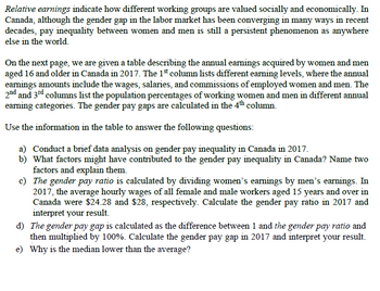 Relative earnings indicate how different working groups are valued socially and economically. In
Canada, although the gender gap in the labor market has been converging in many ways in recent
decades, pay inequality between women and men is still a persistent phenomenon as anywhere
else in the world.
On the next page, we are given a table describing the annual earnings acquired by women and men
aged 16 and older in Canada in 2017. The 1st column lists different earning levels, where the annual
earnings amounts include the wages, salaries, and commissions of employed women and men. The
2nd and 3rd columns list the population percentages of working women and men in different annual
earning categories. The gender pay gaps are calculated in the 4th column.
Use the information in the table to answer the following questions:
a) Conduct a brief data analysis on gender pay inequality in Canada in 2017.
b) What factors might have contributed to the gender pay inequality in Canada? Name two
factors and explain them.
c)
The gender pay ratio is calculated by dividing women's earnings by men's earnings. In
2017, the average hourly wages of all female and male workers aged 15 years and over in
Canada were $24.28 and $28, respectively. Calculate the gender pay ratio in 2017 and
interpret your result.
d) The gender pay gap is calculated as the difference between 1 and the gender pay ratio and
then multiplied by 100%. Calculate the gender pay gap in 2017 and interpret your result.
e) Why is the median lower than the average?