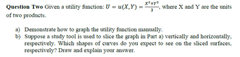 Question Two Given a utility function: U = u(X,Y) =
of two products.
x²+x²
=
3
where X and Y are the units
a) Demonstrate how to graph the utility function manually.
b) Suppose a study tool is used to slice the graph in Part a) vertically and horizontally,
respectively. Which shapes of curves do you expect to see on the sliced surfaces,
respectively? Draw and explain your answer.