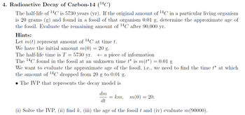 4. Radioactive Decay of Carbon-14 (¹4C)
The half-life of ¹4C is 5730 years (yr). If the original amount of ¹4C in a particular living organism
is 20 grams (g) and found in a fossil of that organism 0.01 g, determine the approximate age of
the fossil. Evaluate the remaining amount of ¹4C after 90,000 yr.
Hints:
Let m(t) represent amount of 14C at time t.
We have the initial amount m(0)
20 g.
The half-life time is T = - 5730 yr.
a piece of information
The 14C found in the fossil at an unknown time t* is m(t*) = 0.01 g
We want to evaluate the approximate age of the fossil, i.e., we need to find the time t* at which
the amount of ¹4C dropped from 20 g to 0.01 g.
• The IVP that represents the decay model is
dm
dt
m(0) = 20.
(i) Solve the IVP, (ii) find k, (iii) the age of the fossil t and (iv) evaluate m(90000).
= km,