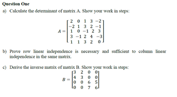 Question One
a) Calculate the determinant of matrix A. Show your work in steps:
A =
2013-2
-
-2 1 3 2 -1
1 0 1 2 3
3-12 4 -3
1 1 3 2 0
b) Prove row linear independence is necessary and sufficient to column linear
independence in the same matrix.
c) Derive the inverse matrix of matrix B. Show your work in steps:
[3 20 01
4
300
B =
0
0 6 5
LO
0 7 6]